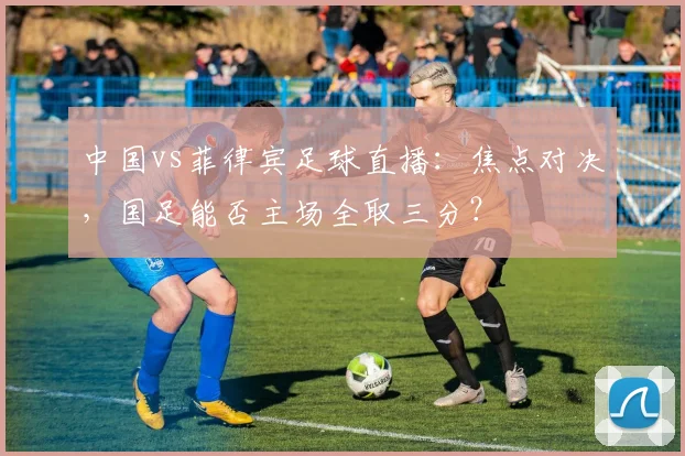 中国vs菲律宾足球直播：焦点对决，国足能否主场全取三分？