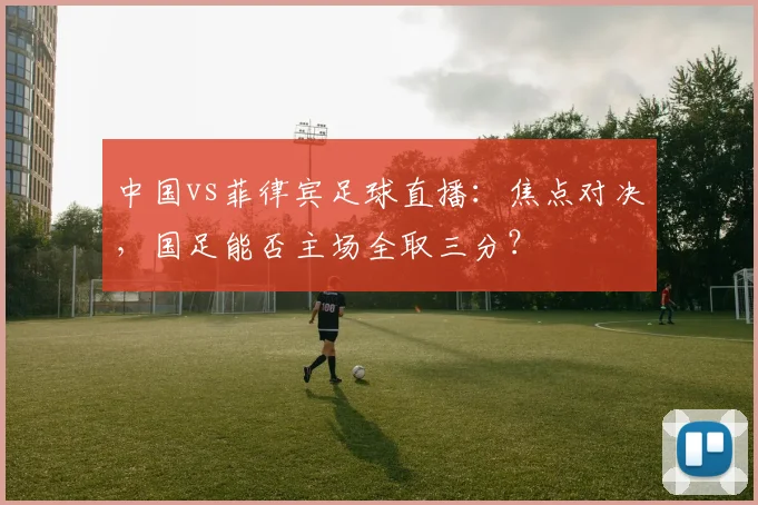 中国vs菲律宾足球直播：焦点对决，国足能否主场全取三分？