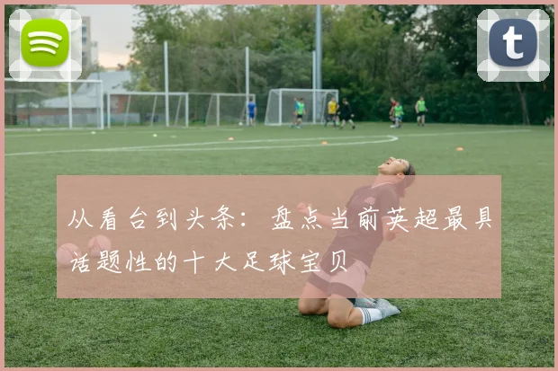 从看台到头条：盘点当前英超最具话题性的十大足球宝贝