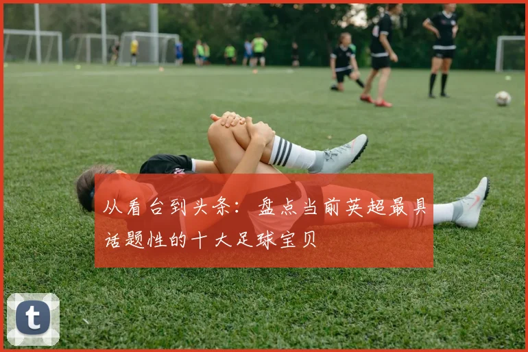 从看台到头条：盘点当前英超最具话题性的十大足球宝贝