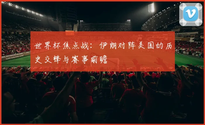 世界杯焦点战：伊朗对阵美国的历史交锋与赛事前瞻