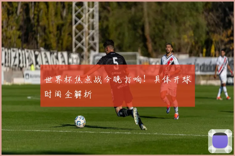 世界杯焦点战今晚打响！具体开球时间全解析