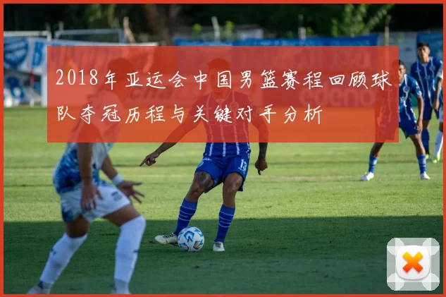 2018年亚运会中国男篮赛程回顾球队夺冠历程与关键对手分析