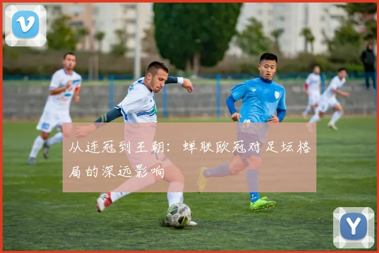 从连冠到王朝：蝉联欧冠对足坛格局的深远影响