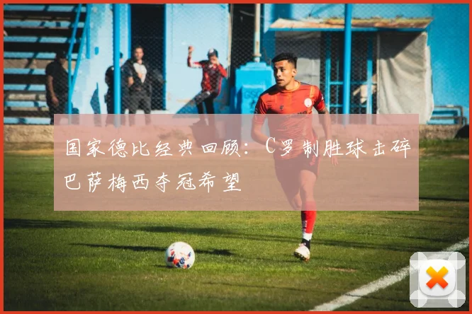 国家德比经典回顾：C罗制胜球击碎巴萨梅西夺冠希望