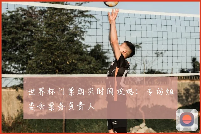 世界杯门票购买时间攻略：专访组委会票务负责人