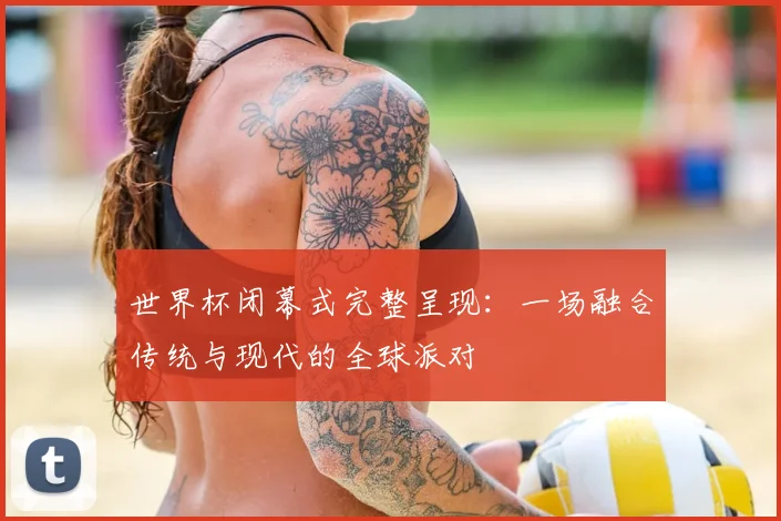 世界杯闭幕式完整呈现：一场融合传统与现代的全球派对