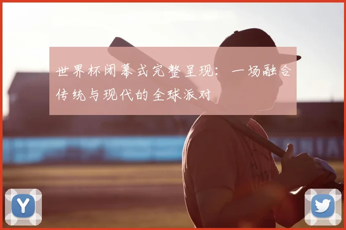 世界杯闭幕式完整呈现：一场融合传统与现代的全球派对