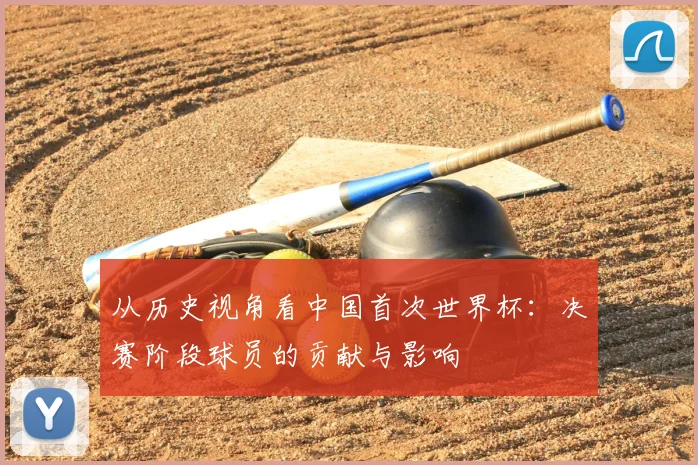 从历史视角看中国首次世界杯：决赛阶段球员的贡献与影响
