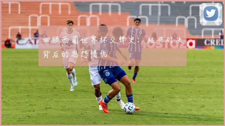 回顾西葡世界杯交锋史：经典对决背后的恩怨情仇