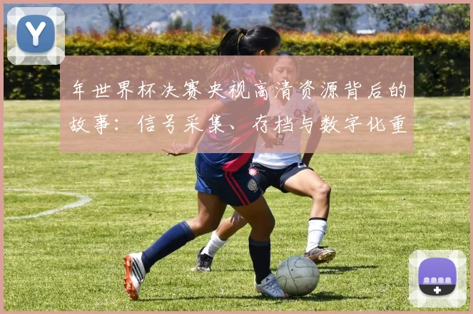 年世界杯决赛央视高清资源背后的故事：信号采集、存档与数字化重现