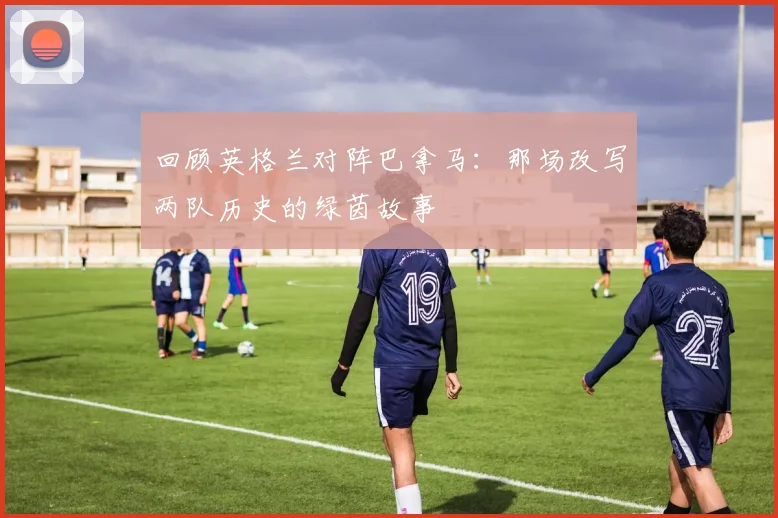 回顾英格兰对阵巴拿马：那场改写两队历史的绿茵故事