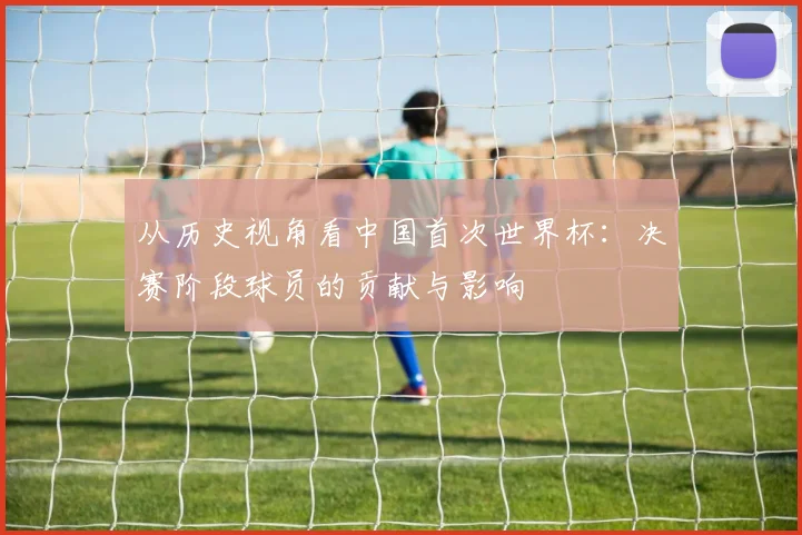 从历史视角看中国首次世界杯：决赛阶段球员的贡献与影响
